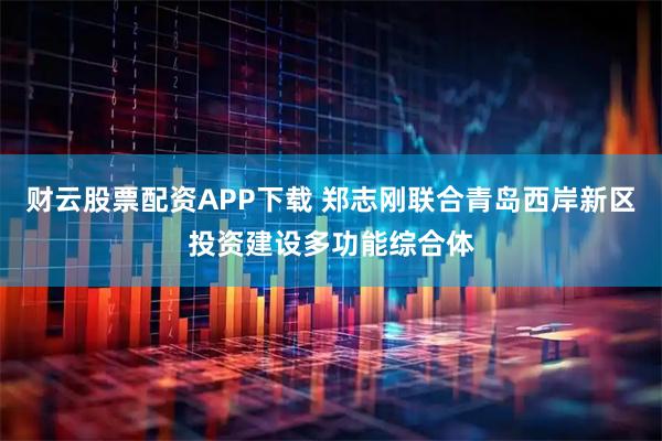 财云股票配资APP下载 郑志刚联合青岛西岸新区投资建设多功能综合体