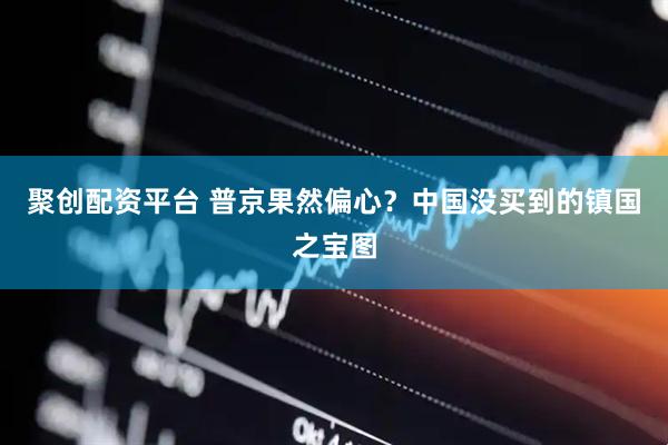 聚创配资平台 普京果然偏心？中国没买到的镇国之宝图