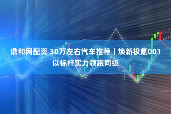 鼎和网配资 30万左右汽车推荐｜焕新极氪001以标杆实力领跑同级
