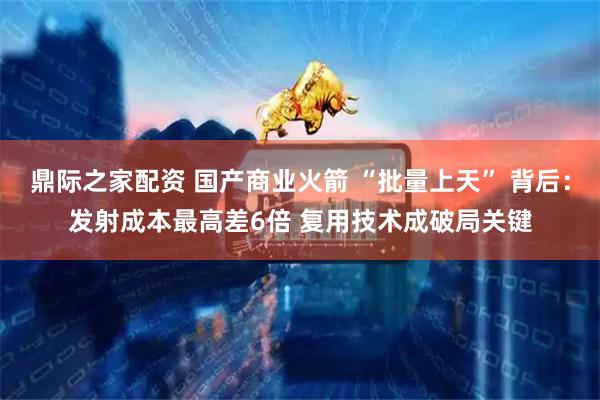 鼎际之家配资 国产商业火箭 “批量上天” 背后：发射成本最高差6倍 复用技术成破局关键