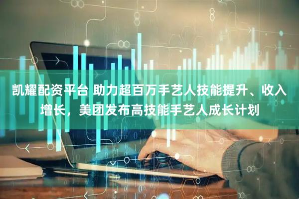 凯耀配资平台 助力超百万手艺人技能提升、收入增长，美团发布高技能手艺人成长计划