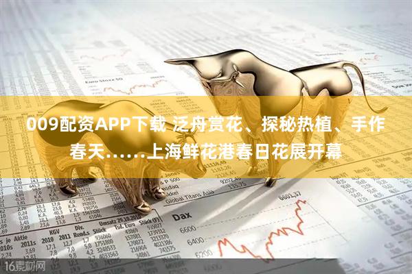 009配资APP下载 泛舟赏花、探秘热植、手作春天……上海鲜花港春日花展开幕