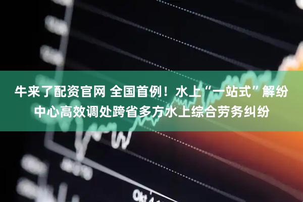 牛来了配资官网 全国首例！水上“一站式”解纷中心高效调处跨省多方水上综合劳务纠纷