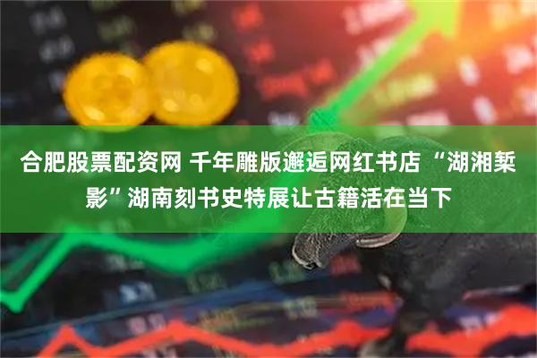 合肥股票配资网 千年雕版邂逅网红书店 “湖湘椠影”湖南刻书史特展让古籍活在当下
