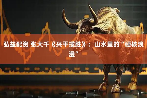 弘益配资 张大千《兴平揽胜》：山水里的“硬核浪漫”