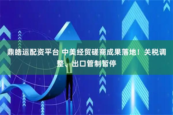 鼎皓运配资平台 中美经贸磋商成果落地！关税调整、出口管制暂停