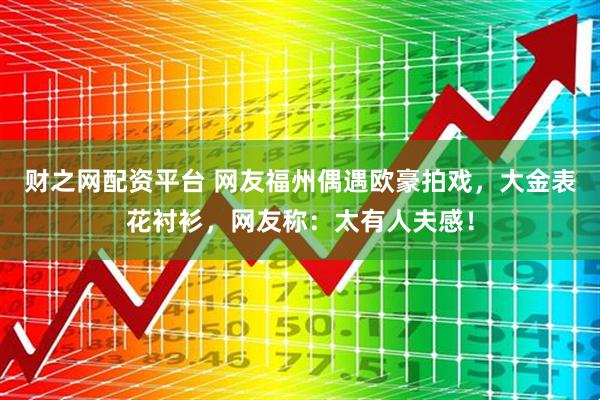 财之网配资平台 网友福州偶遇欧豪拍戏，大金表花衬衫，网友称：太有人夫感！