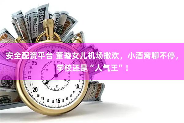 安全配资平台 董璇女儿机场撒欢，小酒窝聊不停，学校还是“人气王”！