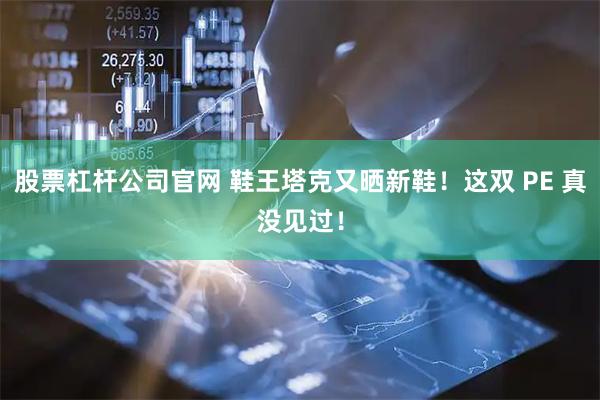 股票杠杆公司官网 鞋王塔克又晒新鞋！这双 PE 真没见过！