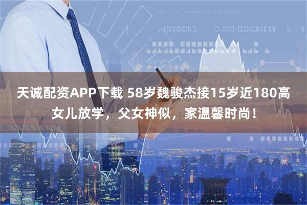 天诚配资APP下载 58岁魏骏杰接15岁近180高女儿放学，父女神似，家温馨时尚！