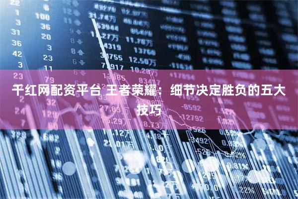 千红网配资平台 王者荣耀：细节决定胜负的五大技巧