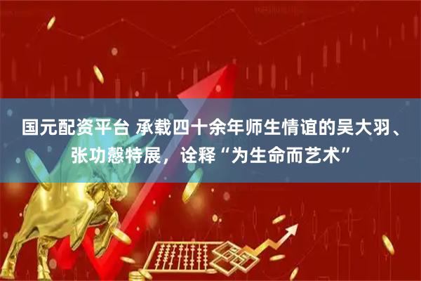 国元配资平台 承载四十余年师生情谊的吴大羽、张功慤特展，诠释“为生命而艺术”