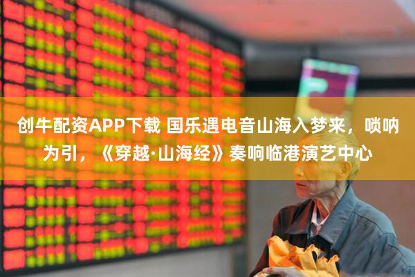 创牛配资APP下载 国乐遇电音山海入梦来，唢呐为引，《穿越·山海经》奏响临港演艺中心