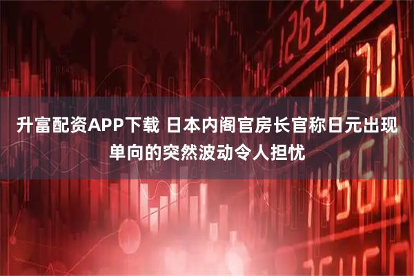 升富配资APP下载 日本内阁官房长官称日元出现单向的突然波动令人担忧