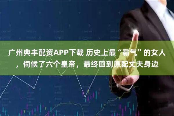 广州典丰配资APP下载 历史上最“霸气”的女人，伺候了六个皇帝，最终回到原配丈夫身边