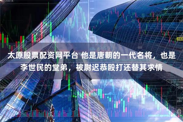 太原股票配资网平台 他是唐朝的一代名将，也是李世民的堂弟，被尉迟恭殴打还替其求情