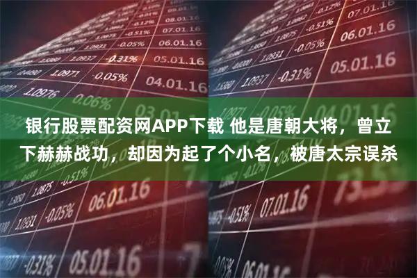 银行股票配资网APP下载 他是唐朝大将，曾立下赫赫战功，却因为起了个小名，被唐太宗误杀