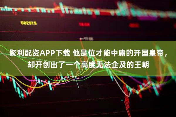 聚利配资APP下载 他是位才能中庸的开国皇帝，却开创出了一个高度无法企及的王朝
