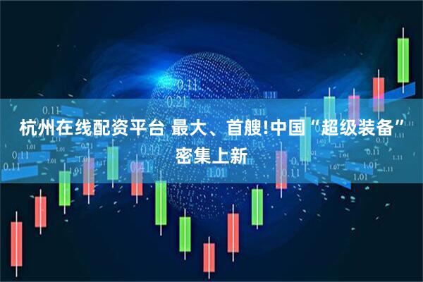 杭州在线配资平台 最大、首艘!中国“超级装备”密集上新