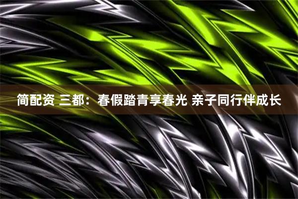 简配资 三都：春假踏青享春光 亲子同行伴成长