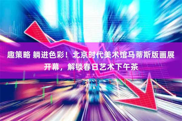 趣策略 躺进色彩！北京时代美术馆马蒂斯版画展开幕，解锁春日艺术下午茶