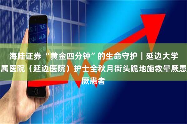 海陆证券 “黄金四分钟”的生命守护｜延边大学附属医院（延边医院）护士全秋月街头跪地施救晕厥患者