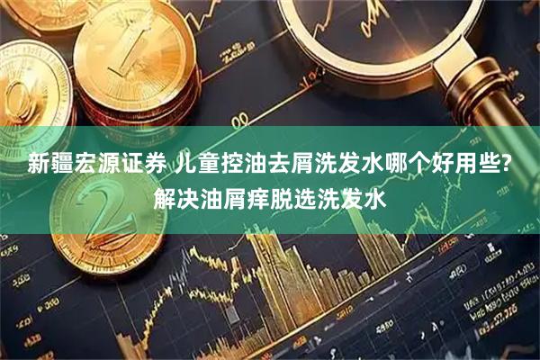 新疆宏源证券 儿童控油去屑洗发水哪个好用些?解决油屑痒脱选洗发水