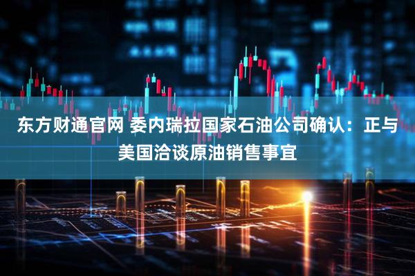 东方财通官网 委内瑞拉国家石油公司确认：正与美国洽谈原油销售事宜