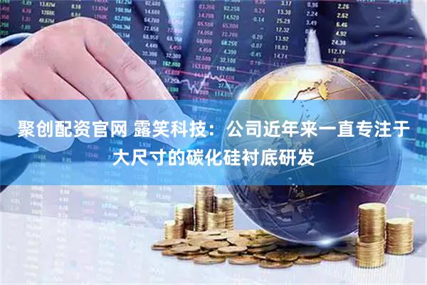 聚创配资官网 露笑科技：公司近年来一直专注于大尺寸的碳化硅衬底研发