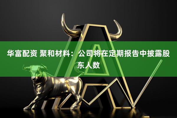 华富配资 聚和材料：公司将在定期报告中披露股东人数