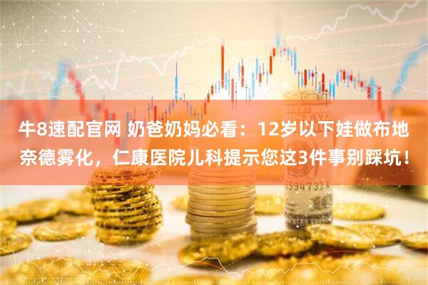 牛8速配官网 奶爸奶妈必看：12岁以下娃做布地奈德雾化，仁康医院儿科提示您这3件事别踩坑！