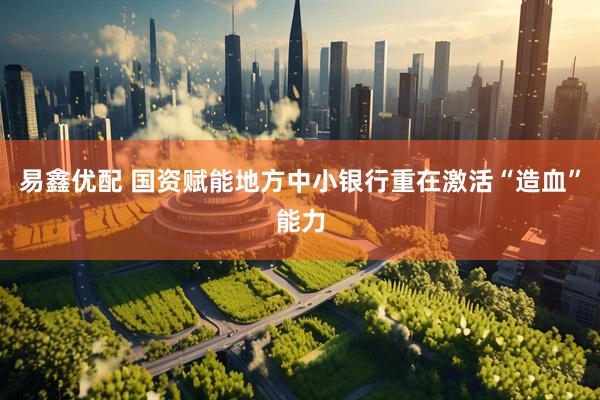 易鑫优配 国资赋能地方中小银行重在激活“造血”能力