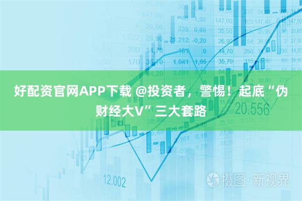 好配资官网APP下载 @投资者，警惕！起底“伪财经大V”三大套路