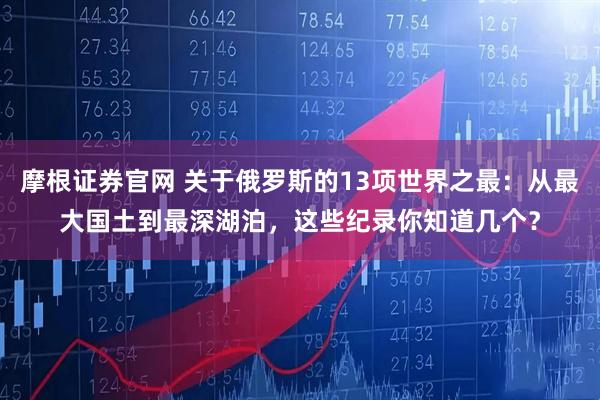 摩根证券官网 关于俄罗斯的13项世界之最：从最大国土到最深湖泊，这些纪录你知道几个？