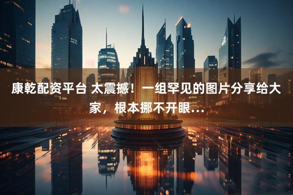 康乾配资平台 太震撼！一组罕见的图片分享给大家，根本挪不开眼…