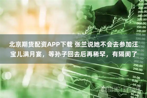 北京期货配资APP下载 张兰说她不会去参加汪宝儿满月宴，等孙子回去后再稀罕，有隔阂了
